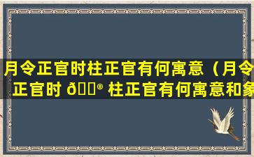 月令正官时柱正官有何寓意（月令正官时 💮 柱正官有何寓意和象征）